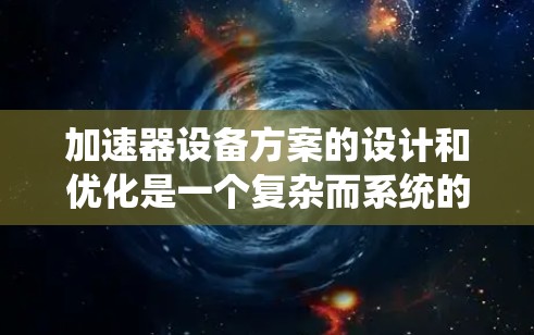 加速器设备方案的设计和优化是一个复杂而系统的过程，涉及多个环节，包括技术选择、设计优化、性能评估和可靠性保障。以下是一个全面的加速器设备方案设计指南，涵盖从设计到应用的全过程