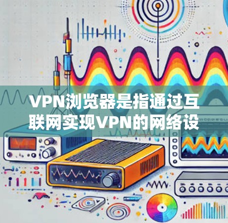 VPN浏览器是指通过互联网实现VPN的网络设备,用于远程访问外部网络服务器或应用程序。以下是关于VPN浏览器的详细介绍