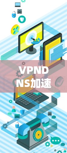 VPNDNS加速服务,提升网络性能与用户体验 VPNDNS加速服务,提升网络性能与用户体验