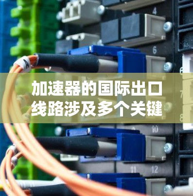 加速器的国际出口线路涉及多个关键步骤和考虑因素，确保产品安全、合规和成功进入目标市场。以下是该过程的详细分步说明