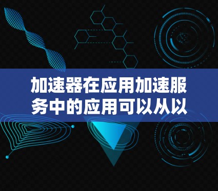 加速器在应用加速服务中的应用可以从以下几个方面进行详细探讨