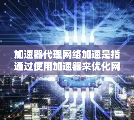 加速器代理网络加速是指通过使用加速器来优化网络性能，从而实现数据传输的加快。加速器可以是硬件设备，也可以是软件服务，旨在提高网络带宽、减少延迟或处理大量数据流量