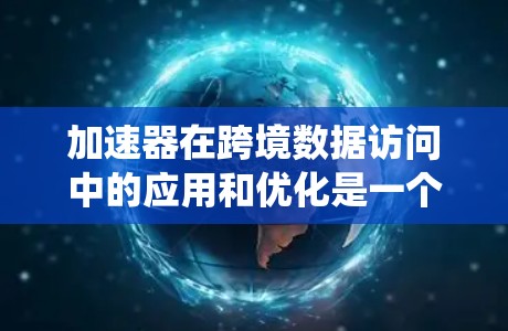 加速器在跨境数据访问中的应用和优化是一个复杂而有趣的工程任务。以下是对该任务的系统性总结和分步求解