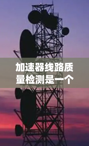加速器线路质量检测是一个复杂而系统的过程，确保加速器的稳定运行和高效性能。以下是对这一过程的详细分析和总结