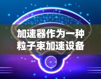 加速器作为一种粒子束加速设备,在科学、工业和医疗领域发挥着重要作用。以下是对加速器的系统入门介绍 加速器作为一种粒子束加速设备,在科学、工业和医疗领域发挥着重要作用。以下是对加速器的系统入门介绍