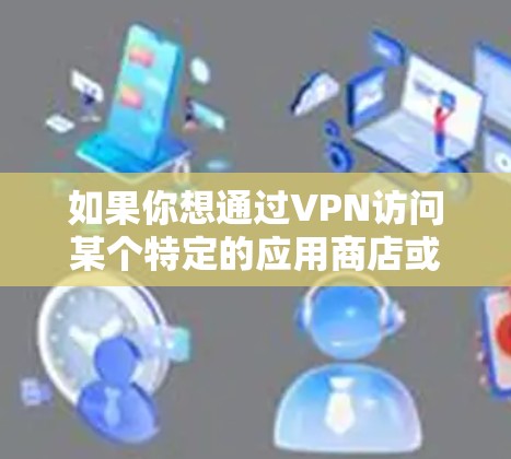 如果你想通过VPN访问某个特定的应用商店或应用程序,以下是一些常见的操作步骤和注意事项 如果你想通过VPN访问某个特定的应用商店或应用程序,以下是一些常见的操作步骤和注意事项