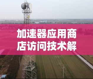 加速器应用商店访问技术解析 加速器应用商店访问技术解析