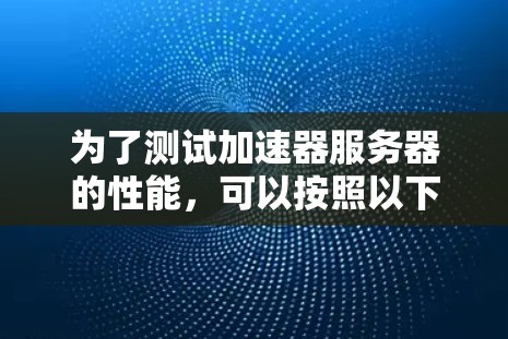 为了测试加速器服务器的性能,可以按照以下步骤进行 为了测试加速器服务器的性能,可以按照以下步骤进行