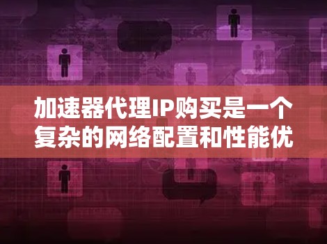 加速器代理IP购买是一个复杂的网络配置和性能优化过程，涉及多个关键因素，以下是对该过程的详细分析和建议