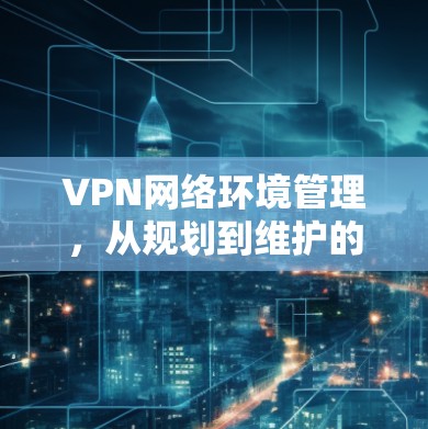 VPN网络环境管理，从规划到维护的全流程指南
