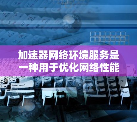 加速器网络环境服务是一种用于优化网络性能的综合性的服务，通过提高数据传输效率和减少延迟，提升网络整体性能。以下是对加速器网络环境服务的详细分析和总结