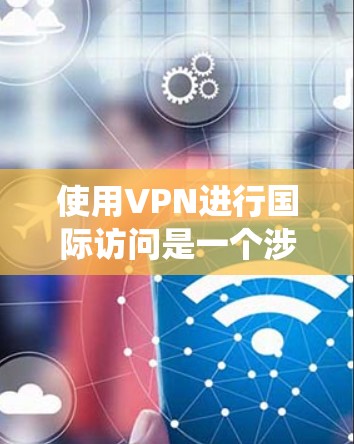 使用VPN进行国际访问是一个涉及多个步骤和知识的过程，以下是系统化的指南，帮助您顺利完成