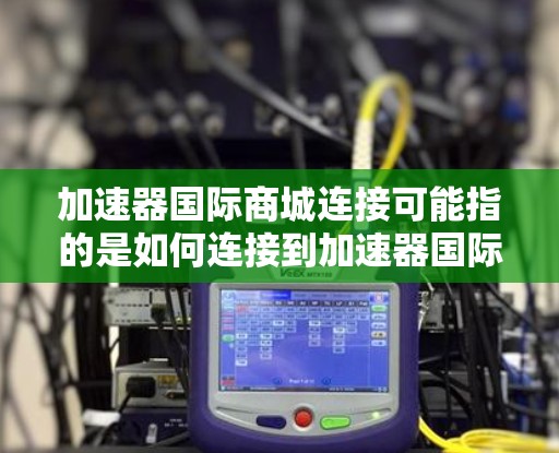 加速器国际商城连接可能指的是如何连接到加速器国际商城（如小红书的国际商城）进行操作，例如数据抓取、自动化测试或其他需要与平台互动的操作。以下是一些可能的连接方式