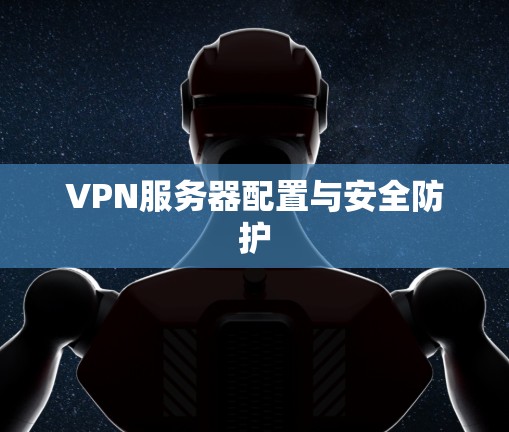 VPN服务器配置与安全防护 VPN服务器配置与安全防护