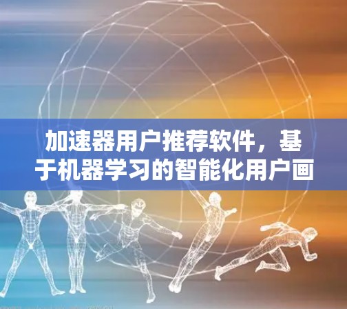 加速器用户推荐软件，基于机器学习的智能化用户画像构建与应用
