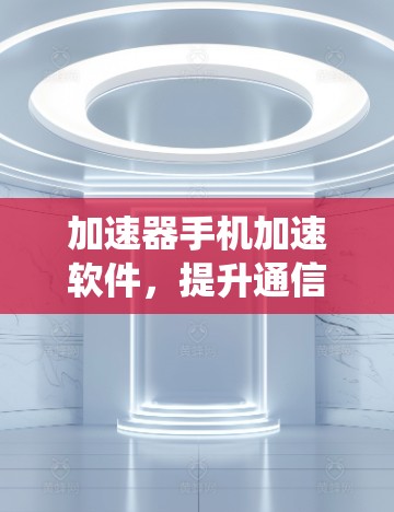 加速器手机加速软件,提升通信系统性能的关键技术 加速器手机加速软件,提升通信系统性能的关键技术