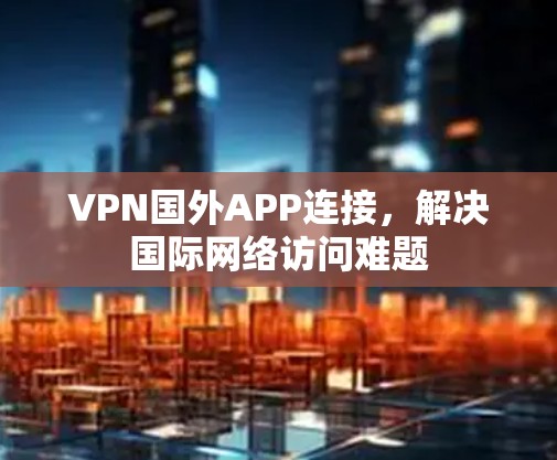 VPN国外APP连接,解决国际网络访问难题 VPN国外APP连接,解决国际网络访问难题
