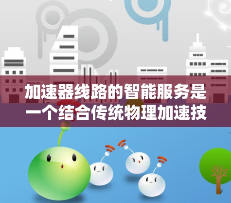 加速器线路的智能服务是一个结合传统物理加速技术与现代信息技术的创新领域,旨在提升加速器的性能、效率和可靠性。以下是对该领域的详细分析 加速器线路的智能服务是一个结合传统物理加速技术与现代信息技术的创新领域,旨在提升加速器的性能、效率和可靠性。以下是对该领域的详细分析