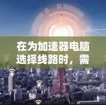 在为加速器电脑选择线路时,需要综合考虑性能、功耗、价格以及未来扩展性。以下是一个经过仔细思考后的建议 在为加速器电脑选择线路时,需要综合考虑性能、功耗、价格以及未来扩展性。以下是一个经过仔细思考后的建议