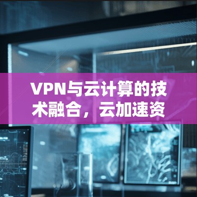 VPN与云计算的技术融合,云加速资源的优化与应用 VPN与云计算的技术融合,云加速资源的优化与应用