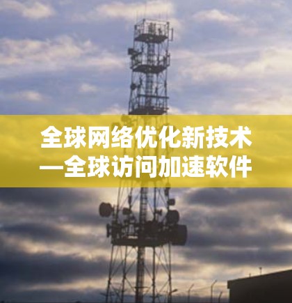 全球网络优化新技术—全球访问加速软件解析 全球网络优化新技术—全球访问加速软件解析