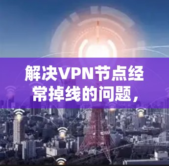 解决VPN节点经常掉线的问题，可以按照以下步骤进行排查和修复