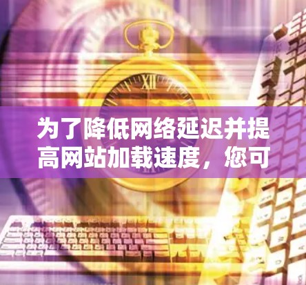 为了降低网络延迟并提高网站加载速度，您可以按照以下步骤采取行动