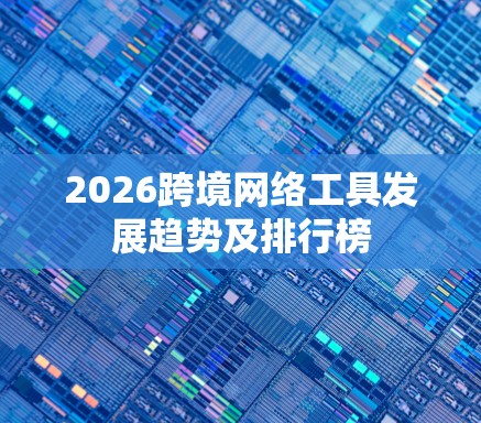 2026跨境网络工具发展趋势及排行榜
