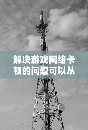 解决游戏网络卡顿的问题可以从以下几个方面入手进行排查和优化