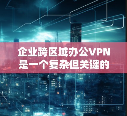 企业跨区域办公VPN是一个复杂但关键的解决方案，确保数据安全和便利性。以下是对该主题的详细分步解释