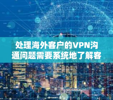 处理海外客户的VPN沟通问题需要系统地了解客户需求，准备好各种解决方案，并通过有效的沟通与客户紧密合作，确保问题得到快速和有效的解决。以下是详细的步骤指南