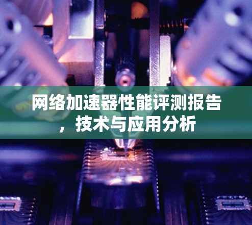 网络加速器性能评测报告,技术与应用分析 网络加速器性能评测报告,技术与应用分析