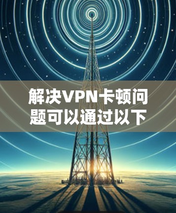 解决VPN卡顿问题可以通过以下步骤进行
