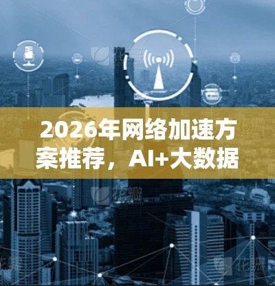 2026年网络加速方案推荐，AI+大数据赋能未来网络