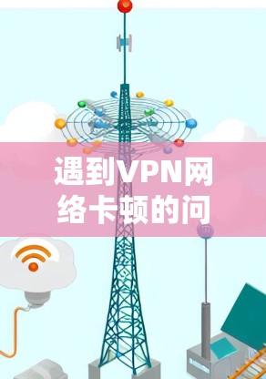 遇到VPN网络卡顿的问题，可以按照以下步骤进行排查和解决