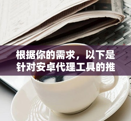 根据你的需求,以下是针对安卓代理工具的推荐和使用建议 根据你的需求,以下是针对安卓代理工具的推荐和使用建议
