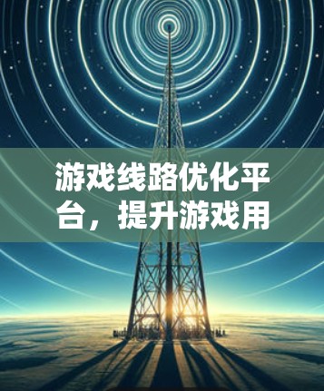 游戏线路优化平台,提升游戏用户体验的关键技术 游戏线路优化平台,提升游戏用户体验的关键技术
