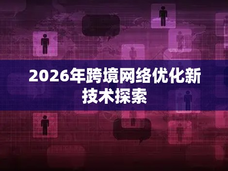 2026年跨境网络优化新技术探索 2026年跨境网络优化新技术探索