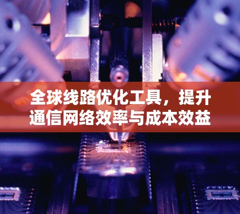 全球线路优化工具,提升通信网络效率与成本效益 全球线路优化工具,提升通信网络效率与成本效益