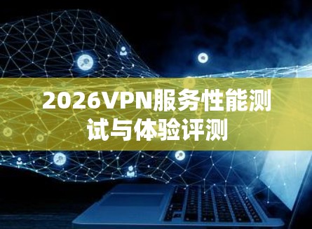 2026VPN服务性能测试与体验评测 2026VPN服务性能测试与体验评测