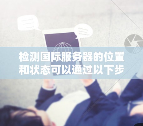 检测国际服务器的位置和状态可以通过以下步骤进行 检测国际服务器的位置和状态可以通过以下步骤进行
